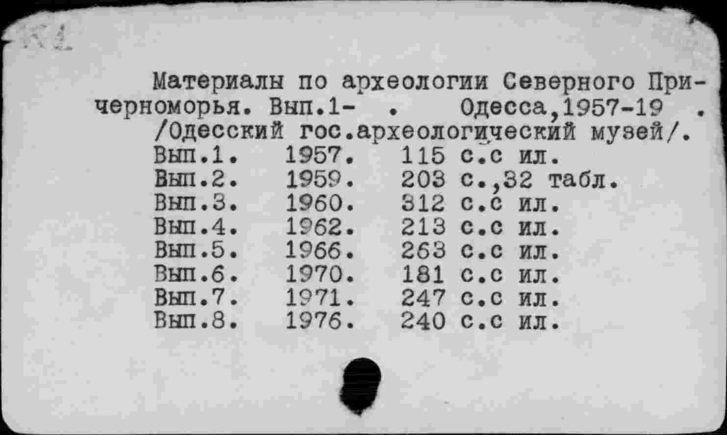 ﻿Материалы по археологии Северного При черноморья. Вып.1- . Одесса,1957-19 /Одесский гос.археологический музей/.
Вып.1.	1957.	115 С.с ил.
Вып.2.	1959.	203 с.,32 табл.
Внп.З.	I960.	312 с.с ил.
Выл.4.	1962.	213 с.с ил.
Вып.5.	1966.	263 с.с ил.
Вып.б.	1970.	181 с.с ил.
Вып.7.	1971.	247 с.с ил.
Вып.8.	1976.	240 с.с ил.